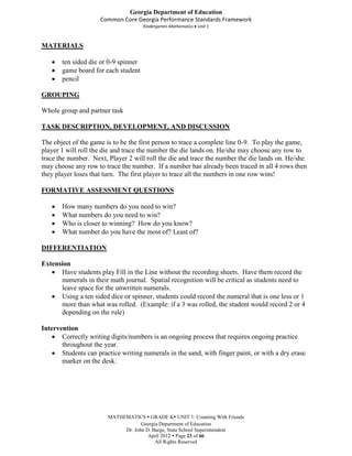 Georgia Department of Education
                     Common Core Georgia Performance Standards Framework
                                      Kindergarten Mathematics Unit 1



MATERIALS

       ten sided die or 0-9 spinner
       game board for each student
       pencil

GROUPING

Whole group and partner task

TASK DESCRIPTION, DEVELOPMENT, AND DISCUSSION

The object of the game is to be the first person to trace a complete line 0-9. To play the game,
player 1 will roll the die and trace the number the die lands on. He/she may choose any row to
trace the number. Next, Player 2 will roll the die and trace the number the die lands on. He/she
may choose any row to trace the number. If a number has already been traced in all 4 rows then
they player loses that turn. The first player to trace all the numbers in one row wins!

FORMATIVE ASSESSMENT QUESTIONS

       How many numbers do you need to win?
       What numbers do you need to win?
       Who is closer to winning? How do you know?
       What number do you have the most of? Least of?

DIFFERENTIATION

Extension
      Have students play Fill in the Line without the recording sheets. Have them record the
      numerals in their math journal. Spatial recognition will be critical as students need to
      leave space for the unwritten numerals.
      Using a ten sided dice or spinner, students could record the numeral that is one less or 1
      more than what was rolled. (Example: if a 3 was rolled, the student would record 2 or 4
      depending on the rule)

Intervention
       Correctly writing digits/numbers is an ongoing process that requires ongoing practice
       throughout the year.
       Students can practice writing numerals in the sand, with finger paint, or with a dry erase
       marker on the desk.




                        MATHEMATICS  GRADE K UNIT 1: Counting With Friends
                                    Georgia Department of Education
                             Dr. John D. Barge, State School Superintendent
                                       April 2012  Page 23 of 66
                                          All Rights Reserved
 