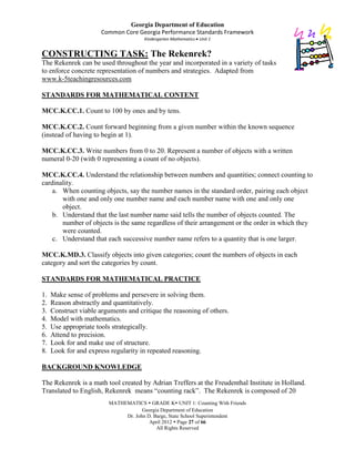Georgia Department of Education
                       Common Core Georgia Performance Standards Framework
                                      Kindergarten Mathematics Unit 1


CONSTRUCTING TASK: The Rekenrek?
The Rekenrek can be used throughout the year and incorporated in a variety of tasks
to enforce concrete representation of numbers and strategies. Adapted from
www.k-5teachingresources.com

STANDARDS FOR MATHEMATICAL CONTENT

MCC.K.CC.1. Count to 100 by ones and by tens.

MCC.K.CC.2. Count forward beginning from a given number within the known sequence
(instead of having to begin at 1).

MCC.K.CC.3. Write numbers from 0 to 20. Represent a number of objects with a written
numeral 0-20 (with 0 representing a count of no objects).

MCC.K.CC.4. Understand the relationship between numbers and quantities; connect counting to
cardinality.
    a. When counting objects, say the number names in the standard order, pairing each object
       with one and only one number name and each number name with one and only one
       object.
    b. Understand that the last number name said tells the number of objects counted. The
       number of objects is the same regardless of their arrangement or the order in which they
       were counted.
    c. Understand that each successive number name refers to a quantity that is one larger.

MCC.K.MD.3. Classify objects into given categories; count the numbers of objects in each
category and sort the categories by count.

STANDARDS FOR MATHEMATICAL PRACTICE

1.   Make sense of problems and persevere in solving them.
2.   Reason abstractly and quantitatively.
3.   Construct viable arguments and critique the reasoning of others.
4.   Model with mathematics.
5.   Use appropriate tools strategically.
6.   Attend to precision.
7.   Look for and make use of structure.
8.   Look for and express regularity in repeated reasoning.

BACKGROUND KNOWLEDGE

The Rekenrek is a math tool created by Adrian Treffers at the Freudenthal Institute in Holland.
Translated to English, Rekenrek means “counting rack”. The Rekenrek is composed of 20
                         MATHEMATICS  GRADE K UNIT 1: Counting With Friends
                                     Georgia Department of Education
                              Dr. John D. Barge, State School Superintendent
                                        April 2012  Page 27 of 66
                                           All Rights Reserved
 