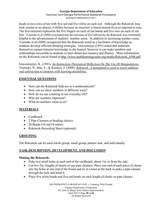 Georgia Department of Education
                      Common Core Georgia Performance Standards Framework
                                       Kindergarten Mathematics Unit 1

beads in two rows of ten with five red and five white on each rod. Although the Rekenrek may
look similar to an abacus, it differs because its structure is based around fives as opposed to tens.
The five-structure represents the five fingers on each of our hands and five toes on each of our
feet. Tournaki et al (2008) concluded that the structure of five utilized by the Rekenrek was extremely
helpful in the advancement of students’ number sense. In addition to increasing number sense,
Tournaki et al (2008) recognized that the Rekenrek acted as a facilitator of knowledge as
students develop efficient thinking strategies. Gravemeijer (1991) stated that materials
themselves cannot transmit knowledge to the learner, however it can make numbers and
relationships accessible to students to later obtain fact mastery and fluency. More information
on the Rekenrek can be found at http://www.mathlearningcenter.org/media/Rekenrek_0308.pdf.

Gravenmeijer, K. (1991). An Instruction-Theoretical Reflection On The Use Of Manipulatives.
Tournaki, N., Bae, Y., & Kerekes, J. (2008). Rekenrek: A manipulative used to teach addition
and subtraction to students with learning disabilities.

ESSENTIAL QUESTIONS

       How can the Rekenrek help me as a mathematician?
       How can we show numbers in different ways?
       How do we use counting in our everyday life?
       Why are numbers important?
       What do numbers mean to us?

MATERIALS

       Cardboard
       2 Pipe Cleaners or beading elastics
       20 Beads (10 red/10 white)
       Rekenrek Recording Sheet (optional)

GROUPING

The Rekenrek can be used whole group, small group, partner task, and individually

TASK DESCRIPTION, DEVELOPMENT, AND DISCUSSION

Making the Rekenrek:
     Poke two small holes at each end of the cardboard, about 1in. in from the side.
     Cut two 5in. lengths of elastic or use pipe cleaners. Place one end of each piece of elastic
     into the holes at one end of the board and tie in a knot at the back or poke a pipe cleaner
     through the hole and bend it.
     Place five white beads and five red beads on each length of elastic or pipe cleaner.

                         MATHEMATICS  GRADE K UNIT 1: Counting With Friends
                                     Georgia Department of Education
                              Dr. John D. Barge, State School Superintendent
                                        April 2012  Page 28 of 66
                                           All Rights Reserved
 