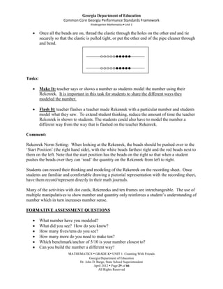 Georgia Department of Education
                       Common Core Georgia Performance Standards Framework
                                        Kindergarten Mathematics Unit 1


         Once all the beads are on, thread the elastic through the holes on the other end and tie
         securely so that the elastic is pulled tight, or put the other end of the pipe cleaner through
         and bend.


                                               ○○○○○●●●●●

                                               ○○○○○●●●●●
Tasks:

         Make It: teacher says or shows a number as students model the number using their
         Rekenrek. It is important in this task for students to share the different ways they
         modeled the number.

         Flash It: teacher flashes a teacher made Rekenrek with a particular number and students
         model what they saw. To extend student thinking, reduce the amount of time the teacher
         Rekenrek is shown to students. The students could also have to model the number a
         different way from the way that is flashed on the teacher Rekenrek.

Comment:

Rekenrek Norm Setting: When looking at the Rekenrek, the beads should be pushed over to the
‘Start Position’ (the right hand side), with the white beads farthest right and the red beads next to
them on the left. Note that the start position has the beads on the right so that when a student
pushes the beads over they can ‘read’ the quantity on the Rekenrek from left to right.

Students can record their thinking and modeling of the Rekenrek on the recording sheet. Once
students are familiar and comfortable drawing a pictorial representation with the recording sheet,
have them record/represent directly in their math journals.

Many of the activities with dot cards, Rekenreks and ten frames are interchangeable. The use of
multiple manipulatives to show number and quantity only reinforces a student’s understanding of
number which in turn increases number sense.

FORMATIVE ASSESSMENT QUESTIONS

         What number have you modeled?
         What did you see? How do you know?
         How many fives/tens do you see?
         How many more do you need to make ten?
         Which benchmark/anchor of 5/10 is your number closest to?
         Can you build the number a different way?
                          MATHEMATICS  GRADE K UNIT 1: Counting With Friends
                                      Georgia Department of Education
                               Dr. John D. Barge, State School Superintendent
                                         April 2012  Page 29 of 66
                                            All Rights Reserved
 