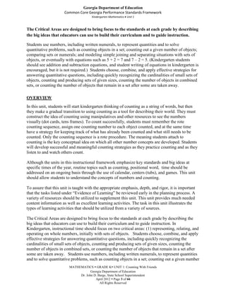 Georgia Department of Education
                      Common Core Georgia Performance Standards Framework
                                      Kindergarten Mathematics Unit 1



The Critical Areas are designed to bring focus to the standards at each grade by describing
the big ideas that educators can use to build their curriculum and to guide instruction.

Students use numbers, including written numerals, to represent quantities and to solve
quantitative problems, such as counting objects in a set; counting out a given number of objects;
comparing sets or numerals; and modeling simple joining and separating situations with sets of
objects, or eventually with equations such as 5 + 2 = 7 and 7 – 2 = 5. (Kindergarten students
should see addition and subtraction equations, and student writing of equations in kindergarten is
encouraged, but it is not required.) Students choose, combine, and apply effective strategies for
answering quantitative questions, including quickly recognizing the cardinalities of small sets of
objects, counting and producing sets of given sizes, counting the number of objects in combined
sets, or counting the number of objects that remain in a set after some are taken away.

OVERVIEW
In this unit, students will start kindergarten thinking of counting as a string of words, but then
they make a gradual transition to using counting as a tool for describing their world. They must
construct the idea of counting using manipulatives and other resources to see the numbers
visually (dot cards, tens frames). To count successfully, students must remember the rote
counting sequence, assign one counting number to each object counted, and at the same time
have a strategy for keeping track of what has already been counted and what still needs to be
counted. Only the counting sequence is a rote procedure. The meaning students attach to
counting is the key conceptual idea on which all other number concepts are developed. Students
will develop successful and meaningful counting strategies as they practice counting and as they
listen to and watch others count.

Although the units in this instructional framework emphasize key standards and big ideas at
specific times of the year, routine topics such as counting, positional word, time should be
addressed on an ongoing basis through the use of calendar, centers (tubs), and games. This unit
should allow students to understand the concepts of numbers and counting.

To assure that this unit is taught with the appropriate emphasis, depth, and rigor, it is important
that the tasks listed under “Evidence of Learning” be reviewed early in the planning process. A
variety of resources should be utilized to supplement this unit. This unit provides much needed
content information as well as excellent learning activities. The task in this unit illustrates the
types of learning activities that should be utilized from a variety of sources.

The Critical Areas are designed to bring focus to the standards at each grade by describing the
big ideas that educators can use to build their curriculum and to guide instruction. In
Kindergarten, instructional time should focus on two critical areas: (1) representing, relating, and
operating on whole numbers, initially with sets of objects. Students choose, combine, and apply
effective strategies for answering quantitative questions, including quickly recognizing the
cardinalities of small sets of objects, counting and producing sets of given sizes, counting the
number of objects in combined sets, or counting the number of objects that remain in a set after
some are taken away. Students use numbers, including written numerals, to represent quantities
and to solve quantitative problems, such as counting objects in a set; counting out a given number
                         MATHEMATICS  GRADE K UNIT 1: Counting With Friends
                                     Georgia Department of Education
                              Dr. John D. Barge, State School Superintendent
                                        April 2012  Page 3 of 66
                                           All Rights Reserved
 
