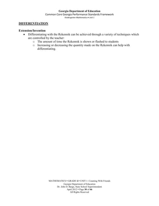 Georgia Department of Education
                    Common Core Georgia Performance Standards Framework
                                    Kindergarten Mathematics Unit 1

DIFFERENTIATION

Extension/Invention
      Differentiating with the Rekenrek can be achieved through a variety of techniques which
      are controlled by the teacher:
          o The amount of time the Rekenrek is shown or flashed to students
          o Increasing or decreasing the quantity made on the Rekenrek can help with
             differentiating.




                       MATHEMATICS  GRADE K UNIT 1: Counting With Friends
                                   Georgia Department of Education
                            Dr. John D. Barge, State School Superintendent
                                      April 2012  Page 30 of 66
                                         All Rights Reserved
 