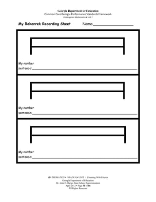 Georgia Department of Education
              Common Core Georgia Performance Standards Framework
                             Kindergarten Mathematics Unit 1


My Rekenrek Recording Sheet                      Name:__________________




My number
sentence:_______________________________________________________




My number
sentence:_______________________________________________________




My number
sentence:_______________________________________________________




                MATHEMATICS  GRADE K UNIT 1: Counting With Friends
                            Georgia Department of Education
                     Dr. John D. Barge, State School Superintendent
                               April 2012  Page 31 of 66
                                  All Rights Reserved
 