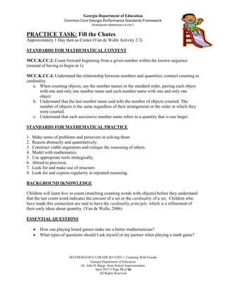 Georgia Department of Education
                       Common Core Georgia Performance Standards Framework
                                      Kindergarten Mathematics Unit 1


PRACTICE TASK: Fill the Chutes
Approximately 1 Day then as Center (Van de Walle Activity 2.3)

STANDARDS FOR MATHEMATICAL CONTENT

MCC.K.CC.2. Count forward beginning from a given number within the known sequence
(instead of having to begin at 1).

MCC.K.CC.4. Understand the relationship between numbers and quantities; connect counting to
cardinality.
    a. When counting objects, say the number names in the standard order, pairing each object
       with one and only one number name and each number name with one and only one
       object.
    b. Understand that the last number name said tells the number of objects counted. The
       number of objects is the same regardless of their arrangement or the order in which they
       were counted.
    c. Understand that each successive number name refers to a quantity that is one larger.

STANDARDS FOR MATHEMATICAL PRACTICE

1.   Make sense of problems and persevere in solving them.
2.   Reason abstractly and quantitatively.
3.   Construct viable arguments and critique the reasoning of others.
4.   Model with mathematics.
5.   Use appropriate tools strategically.
6.   Attend to precision.
7.   Look for and make use of structure.
8.   Look for and express regularity in repeated reasoning.

BACKGROUND IKNOWLEDGE

Children will learn how to count (matching counting words with objects) before they understand
that the last count word indicates the amount of a set or the cardinality of a set. Children who
have made this connection are said to have the cardinality principle, which is a refinement of
their early ideas about quantity. (Van de Walle, 2006)

ESSENTIAL QUESTIONS

         How can playing board games make me a better mathematician?
         What types of questions should I ask myself or my partner when playing a math game?



                         MATHEMATICS  GRADE K UNIT 1: Counting With Friends
                                     Georgia Department of Education
                              Dr. John D. Barge, State School Superintendent
                                        April 2012  Page 32 of 66
                                           All Rights Reserved
 