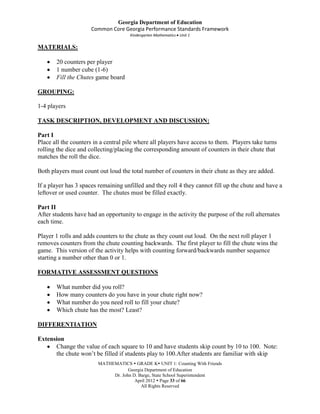 Georgia Department of Education
                     Common Core Georgia Performance Standards Framework
                                     Kindergarten Mathematics Unit 1

MATERIALS:

       20 counters per player
       1 number cube (1-6)
       Fill the Chutes game board

GROUPING:

1-4 players

TASK DESCRIPTION, DEVELOPMENT AND DISCUSSION:

Part I
Place all the counters in a central pile where all players have access to them. Players take turns
rolling the dice and collecting/placing the corresponding amount of counters in their chute that
matches the roll the dice.

Both players must count out loud the total number of counters in their chute as they are added.

If a player has 3 spaces remaining unfilled and they roll 4 they cannot fill up the chute and have a
leftover or used counter. The chutes must be filled exactly.

Part II
After students have had an opportunity to engage in the activity the purpose of the roll alternates
each time.

Player 1 rolls and adds counters to the chute as they count out loud. On the next roll player 1
removes counters from the chute counting backwards. The first player to fill the chute wins the
game. This version of the activity helps with counting forward/backwards number sequence
starting a number other than 0 or 1.

FORMATIVE ASSESSMENT QUESTIONS

       What number did you roll?
       How many counters do you have in your chute right now?
       What number do you need roll to fill your chute?
       Which chute has the most? Least?

DIFFERENTIATION

Extension
      Change the value of each square to 10 and have students skip count by 10 to 100. Note:
      the chute won’t be filled if students play to 100.After students are familiar with skip
                        MATHEMATICS  GRADE K UNIT 1: Counting With Friends
                                    Georgia Department of Education
                             Dr. John D. Barge, State School Superintendent
                                       April 2012  Page 33 of 66
                                          All Rights Reserved
 