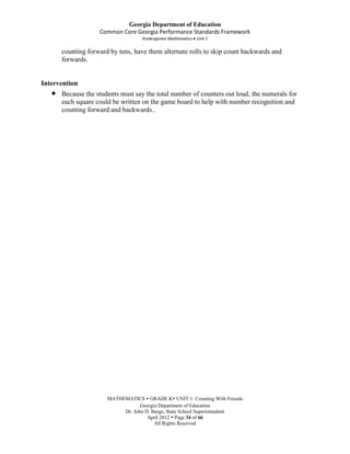 Georgia Department of Education
                   Common Core Georgia Performance Standards Framework
                                   Kindergarten Mathematics Unit 1

      counting forward by tens, have them alternate rolls to skip count backwards and
      forwards.


Intervention
      Because the students must say the total number of counters out loud, the numerals for
      each square could be written on the game board to help with number recognition and
      counting forward and backwards..




                      MATHEMATICS  GRADE K UNIT 1: Counting With Friends
                                  Georgia Department of Education
                           Dr. John D. Barge, State School Superintendent
                                     April 2012  Page 34 of 66
                                        All Rights Reserved
 