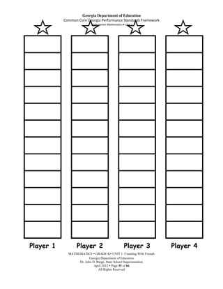 Georgia Department of Education
           Common Core Georgia Performance Standards Framework
                          Kindergarten Mathematics Unit 1




Player 1          Player 2                        Player 3          Player 4
             MATHEMATICS  GRADE K UNIT 1: Counting With Friends
                         Georgia Department of Education
                  Dr. John D. Barge, State School Superintendent
                            April 2012  Page 35 of 66
                               All Rights Reserved
 