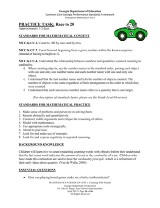 Georgia Department of Education
                       Common Core Georgia Performance Standards Framework
                                      Kindergarten Mathematics Unit 1


PRACTICE TASK: Race to 20
Approximately 1-2 days

STANDARDS FOR MATHEMATICAL CONTENT

MCC.K.CC.1. Count to 100 by ones and by tens.

MCC.K.CC.2. Count forward beginning from a given number within the known sequence
(instead of having to begin at 1).

MCC.K.CC.4. Understand the relationship between numbers and quantities; connect counting to
cardinality.
    d. When counting objects, say the number names in the standard order, pairing each object
       with one and only one number name and each number name with one and only one
       object.
    e. Understand that the last number name said tells the number of objects counted. The
       number of objects is the same regardless of their arrangement or the order in which they
       were counted.
    f. Understand that each successive number name refers to a quantity that is one larger.

             (For descriptors of standard cluster, please see the Grade Level Overview)

STANDARDS FOR MATHEMATICAL PRACTICE

1.   Make sense of problems and persevere in solving them.
2.   Reason abstractly and quantitatively.
3.   Construct viable arguments and critique the reasoning of others.
4.   Model with mathematics.
5.   Use appropriate tools strategically.
6.   Attend to precision.
7.   Look for and make use of structure.
8.   Look for and express regularity in repeated reasoning.

BACKGROUND KNOWLEDGE

Children will learn how to count (matching counting words with objects) before they understand
that the last count word indicates the amount of a set or the cardinality of a set. Children who
have made this connection are said to have the cardinality principle, which is a refinement of
their early ideas about quantity. (Van de Walle, 2006)

ESSENTIAL QUESTIONS

         How can playing board games make me a better mathematician?
                         MATHEMATICS  GRADE K UNIT 1: Counting With Friends
                                     Georgia Department of Education
                              Dr. John D. Barge, State School Superintendent
                                        April 2012  Page 36 of 66
                                           All Rights Reserved
 