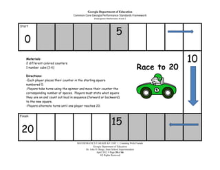 Georgia Department of Education
                                    Common Core Georgia Performance Standards Framework
                                                   Kindergarten Mathematics Unit 1


Start

                                                                        5
   0
    Materials:
    2 different colored counters
                                                                                                  10
    1 number cube (1-6)                                                              Race to 20
    Directions:
    -Each player places their counter in the starting square
    numbered 0.
    -Players take turns using the spinner and move their counter the
    corresponding number of spaces. Players must state what square
    they are on and count out loud in sequence (forward or backward)
    to the new square.
    -Players alternate turns until one player reaches 20.


Finish

                                                                   15
 20
                                      MATHEMATICS  GRADE K UNIT 1: Counting With Friends
                                                  Georgia Department of Education
                                           Dr. John D. Barge, State School Superintendent
                                                     April 2012  Page 38 of 66
                                                        All Rights Reserved
 
