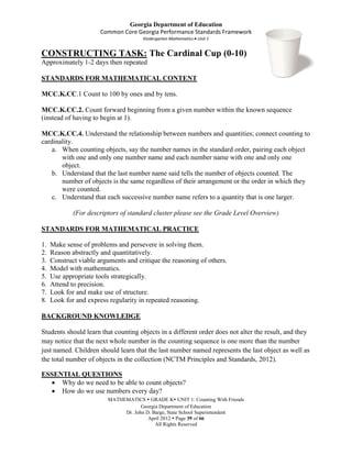 Georgia Department of Education
                       Common Core Georgia Performance Standards Framework
                                      Kindergarten Mathematics Unit 1


CONSTRUCTING TASK: The Cardinal Cup (0-10)
Approximately 1-2 days then repeated

STANDARDS FOR MATHEMATICAL CONTENT

MCC.K.CC.1 Count to 100 by ones and by tens.

MCC.K.CC.2. Count forward beginning from a given number within the known sequence
(instead of having to begin at 1).

MCC.K.CC.4. Understand the relationship between numbers and quantities; connect counting to
cardinality.
    a. When counting objects, say the number names in the standard order, pairing each object
       with one and only one number name and each number name with one and only one
       object.
    b. Understand that the last number name said tells the number of objects counted. The
       number of objects is the same regardless of their arrangement or the order in which they
       were counted.
    c. Understand that each successive number name refers to a quantity that is one larger.

             (For descriptors of standard cluster please see the Grade Level Overview)

STANDARDS FOR MATHEMATICAL PRACTICE

1.   Make sense of problems and persevere in solving them.
2.   Reason abstractly and quantitatively.
3.   Construct viable arguments and critique the reasoning of others.
4.   Model with mathematics.
5.   Use appropriate tools strategically.
6.   Attend to precision.
7.   Look for and make use of structure.
8.   Look for and express regularity in repeated reasoning.

BACKGROUND KNOWLEDGE

Students should learn that counting objects in a different order does not alter the result, and they
may notice that the next whole number in the counting sequence is one more than the number
just named. Children should learn that the last number named represents the last object as well as
the total number of objects in the collection (NCTM Principles and Standards, 2012).

ESSENTIAL QUESTIONS
     Why do we need to be able to count objects?
     How do we use numbers every day?
                         MATHEMATICS  GRADE K UNIT 1: Counting With Friends
                                     Georgia Department of Education
                              Dr. John D. Barge, State School Superintendent
                                        April 2012  Page 39 of 66
                                           All Rights Reserved
 