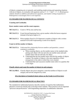 Georgia Department of Education
                      Common Core Georgia Performance Standards Framework
                                     Kindergarten Mathematics Unit 1



of objects; comparing sets or numerals; and modeling simple joining and separating situations
with sets of objects, or eventually with equations such as 5 + 2 = 7 and 7 – 2 = 5. (Kindergarten
students should see addition and subtraction equations, and student writing of equations in
kindergarten is encouraged, but it is not required.)

STANDARDS FOR MATHEMATICAL CONTENT

Counting and Cardinality

Know number names and the count sequence.

MCC.K.CC.1.       Count to 100 by ones and by tens.

MCC.K.CC.2.       Count forward beginning from a given number within the known sequence
                  (instead of having to begin at 1).

MCC.K.CC.3.       Write numbers from 0 to 20. Represent a number of objects with a written
                  numeral 0-20 (with 0 representing a count of no objects).

Count to tell the number of objects.

MCC.K.CC.4.       Understand the relationship between numbers and quantities; connect
                  counting to cardinality.
                      a. When counting objects, say the number names in the standard order,
                          pairing each object with one and only one number name and each
                          number name with one and only one object.
                      b. Understand that the last number name said tells the number of objects
                          counted. The number of objects is the same regardless of their
                          arrangement or the order in which they were counted.
                      c. Understand that each successive number name refers to a quantity that
                          is one larger.

Classify objects and count the number of objects in each category.

MCC.K.MD.3. Classify objects into given categories; count the numbers of objects in each
            category and sort the categories by count.

         (For descriptors of standard cluster please see the Grade Level Overview)


STANDARDS FOR MATHEMATICAL PRACTICE

The standards for mathematical practice describe varieties of expertise that mathematics
educators at all levels should seek to develop in their students. These practices rest on important
“processes and proficiencies” with longstanding importance in mathematics education.


                        MATHEMATICS  GRADE K UNIT 1: Counting With Friends
                                    Georgia Department of Education
                             Dr. John D. Barge, State School Superintendent
                                       April 2012  Page 4 of 66
                                          All Rights Reserved
 