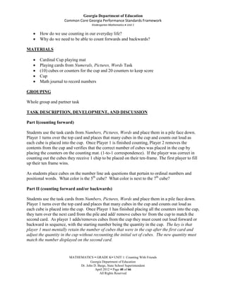 Georgia Department of Education
                      Common Core Georgia Performance Standards Framework
                                      Kindergarten Mathematics Unit 1


       How do we use counting in our everyday life?
       Why do we need to be able to count forwards and backwards?

MATERIALS

       Cardinal Cup playing mat
       Playing cards from Numerals, Pictures, Words Task
       (10) cubes or counters for the cup and 20 counters to keep score
       Cup
       Math journal to record numbers

GROUPING

Whole group and partner task

TASK DESCRIPTION, DEVELOPMENT, AND DISCUSSION

Part I(counting forward)

Students use the task cards from Numbers, Pictures, Words and place them in a pile face down.
Player 1 turns over the top card and places that many cubes in the cup and counts out loud as
each cube is placed into the cup. Once Player 1 is finished counting, Player 2 removes the
contents from the cup and verifies that the correct number of cubes was placed in the cup by
placing the counters on the counting mat. (1-to-1 correspondence). If the player was correct in
counting out the cubes they receive 1 chip to be placed on their ten-frame. The first player to fill
up their ten frame wins.

As students place cubes on the number line ask questions that pertain to ordinal numbers and
positional words. What color is the 5th cube? What color is next to the 7th cube?

Part II (counting forward and/or backwards)

Students use the task cards from Numbers, Pictures, Words and place them in a pile face down.
Player 1 turns over the top card and places that many cubes in the cup and counts out loud as
each cube is placed into the cup. Once Player 1 has finished placing all the counters into the cup,
they turn over the next card from the pile and add/ remove cubes to/ from the cup to match the
second card. As player 1 adds/removes cubes from the cup they must count out loud forward or
backward in sequence, with the starting number being the quantity in the cup. The key is that
player 1 must mentally retain the number of cubes that were in the cup after the first card and
adjust the quantity in the cup without recounting the initial set of cubes. The new quantity must
match the number displayed on the second card.


                         MATHEMATICS  GRADE K UNIT 1: Counting With Friends
                                     Georgia Department of Education
                              Dr. John D. Barge, State School Superintendent
                                        April 2012  Page 40 of 66
                                           All Rights Reserved
 