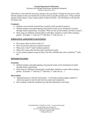 Georgia Department of Education
                      Common Core Georgia Performance Standards Framework
                                      Kindergarten Mathematics Unit 1

After Player 1 has made the necessary change to the cup, Player 2 dumps the cup out to verify
that the quantity in the cup matches the second card by using the counting mat. If the card and
quantity match, player 1 gets a chip to place on their ten frame. The first player to fill up their
ten frame wins.

Comment:
    Students can record the numeral they counted in their journal for practice.
    Ordinal numbers and understanding of positional words can be introduced /revisited
    through teacher questioning. (Example: What was the second number you had to count?)
    Only using two different colored cubes would allow students to count while creating a
    pattern. (Example: 1st cube red, 2nd cube blue, 3rd cube red, etc…)

FORMATIVE ASSESSMENT QUESTIONS

       How many cubes are there in this set?
       How do you know that you counted correctly?
       What color is the 5th cube? (ordinal numbers)
       What color comes after the blue cube? (positional words)
       If you created a pattern using red, blue, red, blue (ABAB) what color would the 7th cube
       be?

DIFFERENTIATION

Extension
      Ordinal numbers and understanding of positional words can be introduced /revisited
      through teacher questioning.
      Only using two different colored cubes would allow students to count while creating a
      pattern. (Example: 1st cube red, 2nd cube blue, 3rd cube red, etc…)

Intervention
       Repeated practice is the best intervention. To develop counting engage students in
       almost any game or activity that involves counts and comparison.
       Have students model the Cardinal Cup with their Rekenrek or ten-frame.




                         MATHEMATICS  GRADE K UNIT 1: Counting With Friends
                                     Georgia Department of Education
                              Dr. John D. Barge, State School Superintendent
                                        April 2012  Page 41 of 66
                                           All Rights Reserved
 
