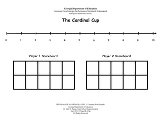 Georgia Department of Education
                         Common Core Georgia Performance Standards Framework
                                        Kindergarten Mathematics Unit 1



                                 The Cardinal Cup

I   I       I        I              I                 I                   I       I        I        I   I
0   1      2         3             4                5                     6       7        8        9   10




        Player 1 Scoreboard                                                   Player 2 Scoreboard




                           MATHEMATICS  GRADE K UNIT 1: Counting With Friends
                                       Georgia Department of Education
                                Dr. John D. Barge, State School Superintendent
                                          April 2012  Page 42 of 66
                                             All Rights Reserved
 