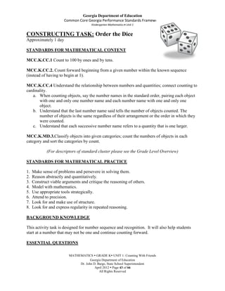 Georgia Department of Education
                       Common Core Georgia Performance Standards Framework
                                      Kindergarten Mathematics Unit 1


CONSTRUCTING TASK: Order the Dice
Approximately 1 day

STANDARDS FOR MATHEMATICAL CONTENT

MCC.K.CC.1 Count to 100 by ones and by tens.

MCC.K.CC.2. Count forward beginning from a given number within the known sequence
(instead of having to begin at 1).

MCC.K.CC.4 Understand the relationship between numbers and quantities; connect counting to
cardinality.
    a. When counting objects, say the number names in the standard order, pairing each object
       with one and only one number name and each number name with one and only one
       object.
    b. Understand that the last number name said tells the number of objects counted. The
       number of objects is the same regardless of their arrangement or the order in which they
       were counted.
    c. Understand that each successive number name refers to a quantity that is one larger.

MCC.K.MD.3.Classify objects into given categories; count the numbers of objects in each
category and sort the categories by count.

             (For descriptors of standard cluster please see the Grade Level Overview)

STANDARDS FOR MATHEMATICAL PRACTICE

1.   Make sense of problems and persevere in solving them.
2.   Reason abstractly and quantitatively.
3.   Construct viable arguments and critique the reasoning of others.
4.   Model with mathematics.
5.   Use appropriate tools strategically.
6.   Attend to precision.
7.   Look for and make use of structure.
8.   Look for and express regularity in repeated reasoning.

BACKGROUND KNOWLEDGE

This activity task is designed for number sequence and recognition. It will also help students
start at a number that may not be one and continue counting forward.

ESSENTIAL QUESTIONS

                         MATHEMATICS  GRADE K UNIT 1: Counting With Friends
                                     Georgia Department of Education
                              Dr. John D. Barge, State School Superintendent
                                        April 2012  Page 43 of 66
                                           All Rights Reserved
 