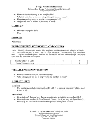 Georgia Department of Education
                       Common Core Georgia Performance Standards Framework
                                        Kindergarten Mathematics Unit 1


        How can we use counting in our everyday life?
        Why is it important to know how to put things in number order?
        How does putting things in order keep things organized?
        Why do we need to be able to put things in order?

MATERIALS

        Order the Dice game board
        Dice

GROUPING

Partner task

TASK DESCRIPTION, DEVELOPMENT, AND DISCUSSION

Player 1 throws (5) six-sided dice at once. Dice are placed in order from smallest to largest. Example:
5,4,5,1,3 are rolled and place in order. 1,3,4,5,5. Player 1 receives 2 chips for having three numbers in
order. 2 chips are added to Player 1’s ten frame and they say the new total amount of chips. First player
to fill their two ten frames win the game.

     Number of dice in Order                       3                      4                     5
     Points (chips collected)                      1                      2                     3


FORMATIVE ASSESSMENT QUESTIONS

        How do you know that you counted correctly?
        What strategy did you use to help you put the numbers in order?

DIFFERENTIATION

Extension
      Use number cubes that are not numbered 1-6 (4-9) or increase the quantity of dice used
      from 5 to 10.

Intervention
       Give students 5 dice and have them arrange the dice so that they are numbered 1-5.
       Give students a set of cards from Numeral, Picture, Word (use only one form of card).
       Shuffle up the cards and have the students practice putting them in order.




                          MATHEMATICS  GRADE K UNIT 1: Counting With Friends
                                      Georgia Department of Education
                               Dr. John D. Barge, State School Superintendent
                                         April 2012  Page 44 of 66
                                            All Rights Reserved
 