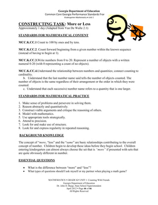 Georgia Department of Education
                       Common Core Georgia Performance Standards Framework
                                       Kindergarten Mathematics Unit 1


CONSTRUCTING TASK: More or Less
Approximately 1 day (Adapted from Van De Walle 2.1)

STANDARDS FOR MATHEMATICAL CONTENT

MCC.K.CC.1 Count to 100 by ones and by tens.

MCC.K.CC.2. Count forward beginning from a given number within the known sequence
(instead of having to begin at 1).

MCC.K.CC.3.Write numbers from 0 to 20. Represent a number of objects with a written
numeral 0-20 (with 0 representing a count of no objects).

MCC.K.CC.4.Understand the relationship between numbers and quantities; connect counting to
cardinality.
    b. Understand that the last number name said tells the number of objects counted. The
number of objects is the same regardless of their arrangement or the order in which they were
counted.
    c. Understand that each successive number name refers to a quantity that is one larger.

STANDARDS FOR MATHEMATICAL PRACTICE

1.   Make sense of problems and persevere in solving them.
2.   Reason abstractly and quantitatively.
3.   Construct viable arguments and critique the reasoning of others.
4.   Model with mathematics.
5.   Use appropriate tools strategically.
6.   Attend to precision.
7.   Look for and make use of structure.
8.   Look for and express regularity in repeated reasoning.

BACKGROUND KNOWLEDGE

The concept of “more, “less” and the “same” are basic relationships contributing to the overall
concept of number. Children begin to develop these ideas before they begin school. Children
entering kindergarten can almost always choose the set that is “more” if presented with sets that
are quite obviously different in number.

ESSENTIAL QUESTIONS

         What is the difference between “more” and “less”?
         What types of questions should I ask myself or my partner when playing a math game?


                          MATHEMATICS  GRADE K UNIT 1: Counting With Friends
                                      Georgia Department of Education
                               Dr. John D. Barge, State School Superintendent
                                         April 2012  Page 46 of 66
                                            All Rights Reserved
 