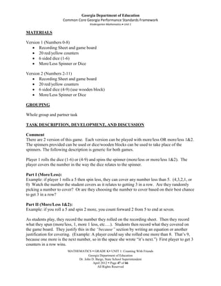 Georgia Department of Education
                     Common Core Georgia Performance Standards Framework
                                     Kindergarten Mathematics Unit 1

MATERIALS

Version 1 (Numbers 0-8)
       Recording Sheet and game board
       20 red/yellow counters
       6 sided dice (1-6)
       More/Less Spinner or Dice

Version 2 (Numbers 2-11)
       Recording Sheet and game board
       20 red/yellow counters
       6 sided dice (4-9) (use wooden block)
       More/Less Spinner or Dice

GROUPING

Whole group and partner task

TASK DESCRIPTION, DEVELOPMENT, AND DISCUSSION

Comment
There are 2 version of this game. Each version can be played with more/less OR more/less 1&2.
The spinners provided can be used or dice/wooden blocks can be used to take place of the
spinners. The following description is generic for both games.

Player 1 rolls the dice (1-6) or (4-9) and spins the spinner (more/less or more/less 1&2). The
player covers the number in the way the dice relates to the spinner.

Part I (More/Less):
Example: if player 1 rolls a 5 then spin less, they can cover any number less than 5. (4,3,2,1, or
0) Watch the number the student covers as it relates to getting 3 in a row. Are they randomly
picking a number to cover? Or are they choosing the number to cover based on their best chance
to get 3 in a row?

Part II (More/Less 1&2):
Example: if you roll a 5 and spin 2 more, you count forward 2 from 5 to end at seven.

As students play, they record the number they rolled on the recording sheet. Then they record
what they spun (more/less, 1, more 1 less, etc….). Students then record what they covered on
the game board. They justify this in the “because” section by writing an equation or another
justification for covering. (Example: A player could say she rolled one more than 8. That’s 9,
because one more is the next number, so in the space she wrote “it’s next.”) First player to get 3
counters in a row wins.
                        MATHEMATICS  GRADE K UNIT 1: Counting With Friends
                                    Georgia Department of Education
                             Dr. John D. Barge, State School Superintendent
                                       April 2012  Page 47 of 66
                                          All Rights Reserved
 