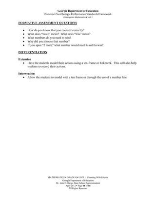 Georgia Department of Education
                     Common Core Georgia Performance Standards Framework
                                    Kindergarten Mathematics Unit 1

FORMATIVE ASSESSMENT QUESTIONS

       How do you know that you counted correctly?
       What does “more” mean? What does “less” mean?
       What numbers do you need to win?
       Why did you choose that number?
       If you spun “2 more” what number would need to roll to win?

DIFFERENTIATION

Extension
      Have the students model their actions using a ten-frame or Rekenrek. This will also help
      students to record their actions.

Intervention
       Allow the students to model with a ten frame or through the use of a number line.




                       MATHEMATICS  GRADE K UNIT 1: Counting With Friends
                                   Georgia Department of Education
                            Dr. John D. Barge, State School Superintendent
                                      April 2012  Page 48 of 66
                                         All Rights Reserved
 
