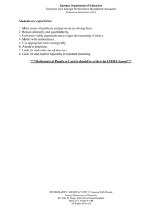 Georgia Department of Education
                     Common Core Georgia Performance Standards Framework
                                     Kindergarten Mathematics Unit 1



Students are expected to:

1. Make sense of problems and persevere in solving them.
2. Reason abstractly and quantitatively.
3. Construct viable arguments and critique the reasoning of others.
4. Model with mathematics.
5. Use appropriate tools strategically.
6. Attend to precision.
7. Look for and make use of structure.
8. Look for and express regularity in repeated reasoning.

         ***Mathematical Practices 1 and 6 should be evident in EVERY lesson***




                        MATHEMATICS  GRADE K UNIT 1: Counting With Friends
                                    Georgia Department of Education
                             Dr. John D. Barge, State School Superintendent
                                       April 2012  Page 5 of 66
                                          All Rights Reserved
 