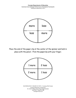 Georgia Department of Education
               Common Core Georgia Performance Standards Framework
                              Kindergarten Mathematics Unit 1




                          more                       less

                           less                      more




Place the end of the paper clip at the center of the spinner and hold in
      place with the pencil. Flick the paperclip with your finger.




                          1 more                   2 less


                         2 more                     1 less




                 MATHEMATICS  GRADE K UNIT 1: Counting With Friends
                             Georgia Department of Education
                      Dr. John D. Barge, State School Superintendent
                                April 2012  Page 53 of 66
                                   All Rights Reserved
 