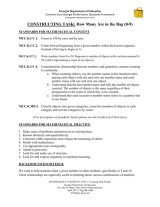 Georgia Department of Education
                       Common Core Georgia Performance Standards Framework
                                       Kindergarten Mathematics Unit 1


        CONSTRUCTING TASK: How Many Are in the Bag (0-9)
STANDARDS FOR MATHEMATICAL CONTENT

MCC.K.CC.1.        Count to 100 by ones and by tens.

MCC.K.CC.2.        Count forward beginning from a given number within the known sequence
                   (instead of having to begin at 1).

MCC.K.CC.3.        Write numbers from 0 to 20. Represent a number of objects with a written numeral 0-
                   20 (with 0 representing a count of no objects).

MCC.K.CC.4.        Understand the relationship between numbers and quantities; connect counting
                   to cardinality.
                        a. When counting objects, say the number names in the standard order,
                            pairing each object with one and only one number name and each
                            number name with one and only one object.
                        b. Understand that the last number name said tells the number of objects
                            counted. The number of objects is the same regardless of their
                            arrangement or the order in which they were counted.
                        c. Understand that each successive number name refers to a quantity that
                            is one larger.

MCC.K.MD.3. Classify objects into given categories; count the numbers of objects in each
            category and sort the categories by count.

             (For descriptors of standard cluster please see the Grade Level Overview)

STANDARDS FOR MATHEMATICAL PRACTICE

1.   Make sense of problems and persevere in solving them.
2.   Reason abstractly and quantitatively.
3.   Construct viable arguments and critique the reasoning of others.
4.   Model with mathematics.
5.   Use appropriate tools strategically.
6.   Attend to precision.
7.   Look for and make use of structure.
8.   Look for and express regularity in repeated reasoning.

BACKGROUND KNOWLEDGE

We want to help students relate a given number to other numbers, specifically to 5 and 10.
These relationships are especially useful in thinking about various combinations of numbers.

                         MATHEMATICS  GRADE K UNIT 1: Counting With Friends
                                     Georgia Department of Education
                              Dr. John D. Barge, State School Superintendent
                                        April 2012  Page 54 of 66
                                           All Rights Reserved
 