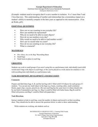 Georgia Department of Education
                       Common Core Georgia Performance Standards Framework
                                        Kindergarten Mathematics Unit 1

(Example: students need to recognize that 8 is not a number in isolation. 8 is 3 more than 5 and
2 less than ten). This understanding of number and relationships has a tremendous impact on a
student’s ability to mentally compute in the later years as opposed to rote memorization. (Van
de Walle, p45)

ESSENTIAL QUESTIONS

    •       How can we use counting in our everyday life?
    •       How can numbers be represented?
    •       Why do we need to be able to count objects?
    •       How do we use numbers every day?
    •       Why would we need to be able to read number words?
    •       How can we record what we count?
    •       How do we use counting in our everyday life?
    •       What is a numeral?

MATERIALS

        How Many Are in the Bag? Recording Sheet
        Small bags
        Small items to place in each bag

GROUPING

Students can work in small groups if you aren’t using this as a performance task, individually (each child
would need 3 bags with objects in each bag), or this can be placed in a work station for students to visit
with recording done individually as a performance task.

TASK DESCRIPTION, DEVELOPMENT AND DISCUSSION

Comments

Prepare and label three bags A, B, and the last bag with C filled with 0-10 objects for each group of 3
students. You can put any small object in the bags (e.g. beans, counting cubes, small centimeter
blocks, paper clips, crayons, pencils etc.) Be sure each bag has the same item in it (there should only
be one kind of manipulative per bag, (i.e. Bag A could be filled with butter beans, Bag B could be
filled with pennies and Bag C could be filled with paperclips.)

Task Directions

Instruct students to look in each bag, count the number of objects and record it on their recording
sheet. They should also be able to answer the questions below in order to show understanding.

    While students are working, ask students such as:

                          MATHEMATICS  GRADE K UNIT 1: Counting With Friends
                                      Georgia Department of Education
                               Dr. John D. Barge, State School Superintendent
                                         April 2012  Page 55 of 66
                                            All Rights Reserved
 