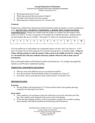 Georgia Department of Education
                       Common Core Georgia Performance Standards Framework
                                        Kindergarten Mathematics Unit 1

        Which bag had the most? Least?
        Which bag contained the least amount of objects?
        Did either of the bags have the same amount?
        Which bag had an amount closest to 10? Closest to 20?

Comment

Students have a difficult time determining which benchmark number the quantity is closer to (anchoring 5
& 10). DO NOT TELL STUDENTS A MNEMONIC or RYHME THAT MAKES NO SENSE
CONCEPTUALLY! Instead, have student locate the number on a number line and compare which
anchor it is closer to. For this, incorporate a 0-10 number line to lead the discussion. Students need to
see and recognize that zero is a number. The number “0” needs to be recognized as part of the set.

   0         1        2         3         4           5           6       7       8         9        10



If a 0-10 number line is used students can conceptually begin to see that 3 and 7 are closer to 5. A 0-9
and 1-10 number line are both composed of 10 numerals meaning there is no defined middle. Using a 0-
10 line will help students see that the number 5 falls exactly in the middle of 0 and 10. Using a 0-9
or 1-10 number line will cause confusion and many students will not be able to make sense of
benchmarks.

Once in first grade students will benchmark numbers to the nearest ten. It is strongly encouraged that
students use a 0-99 chart to understand rounding.

FORMATIVE ASSESSMENT QUESTIONS

        What are some of the different ways you can represent numbers?
        How did you decide which benchmark number your quantity was closest to?
        If you had 1 more in your bag, how many would you have? If you had 1 less?


DIFFERENTIATION

Extension
       Provide students with bags that have 11-19 items and have them create quantity drawings
       using their own drawing of a ten frame.

Intervention
       Allow students to use ten frames to place the small items on once they take them out of the
       bag. Have number words displayed in the room to assist with spelling.
       If you hear them skipping numbers, assist by giving them a number line or another counting
       device (number chart that has numbers and words along with illustrations).


                          MATHEMATICS  GRADE K UNIT 1: Counting With Friends
                                      Georgia Department of Education
                               Dr. John D. Barge, State School Superintendent
                                         April 2012  Page 56 of 66
                                            All Rights Reserved
 