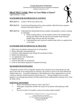 Georgia Department of Education
                       Common Core Georgia Performance Standards Framework
                                      Kindergarten Mathematics Unit 1


PRACTICE TASK: More or Less-Make a Guess?
Approximately 1-2 days

STANDARDS FOR MATHEMATICAL CONTENT

MCC.K.CC.1.        Count to 100 by ones and by tens.

MCC.K.CC.2.        Count forward beginning from a given number within the known sequence
                   (instead of having to begin at 1).

MCC.K.CC.4.        Understand the relationship between numbers and quantities; connect counting
                   to cardinality.
                        d. When counting objects, say the number names in the standard order,
                            pairing each object with one and only one number name and each
                            number name with one and only one object.
                        e. Understand that each successive number name refers to a quantity that
                            is one larger.

STANDARDS FOR MATHEMATICAL PRACTICE

1.   Make sense of problems and persevere in solving them.
2.   Reason abstractly and quantitatively.
3.   Construct viable arguments and critique the reasoning of others.
4.   Model with mathematics.
5.   Use appropriate tools strategically.
6.   Attend to precision.
7.   Look for and make use of structure.
8.   Look for and express regularity in repeated reasoning.

BACKGROUND KNOWLEDGE

“Though the concept of less is logically related to the concept of more (selecting the set with
more is the same as not selecting the set with less), the word less proves to be more difficult for
children than more. A possible explanation is that children have many opportunities to use the
word more but have limited exposure with the term less”. Having students focus on which
quantity is less through questioning will help students better understand the meaning of less (Van
de Walle, 2010).

ESSENTIAL QUESTIONS
  •    What is the difference between “more” and “less”?
  •    What types of questions should I ask myself or my partner when playing a math
       game?
  •    How do we know if a number is more or less than another number?

                         MATHEMATICS  GRADE K UNIT 1: Counting With Friends
                                     Georgia Department of Education
                              Dr. John D. Barge, State School Superintendent
                                        April 2012  Page 58 of 66
                                           All Rights Reserved
 