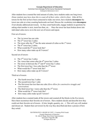 Georgia Department of Education
                       Common Core Georgia Performance Standards Framework
                                      Kindergarten Mathematics Unit 1

After students have counted the total amount of cubes, have students make one long tower.
(Some students may have done this to count all of their cubes, which is fine). After all five
towers for the first set have been connected to make one tower, have students decompose the
tower one cube at a time counting backwards out loud. Discuss the vocabulary term decompose
if not already addressed previously. As they count backwards, engage students in questions by
asking what number is next, more/less than, etc… Once the tower has been broken down into
individual cubes move on to the next set of towers and repeat.

First set of towers:

        The 1st tower has one cube
        The 2nd tower has 2 cubes
        The tower after the 2nd has the same amount of cubes as the 1st tower.
        The 4th tower has 2 cubes.
        What would the 5th tower look like?
        How many cubes make up all 5 towers?

Second set of towers:

        The 2nd tower has 2 cubes
        The tower that comes after the 4th tower has 2 cubes
        The tower in between the 2nd and 4th tower has 3 cubes
        The first tower has 1 less cube than the 2nd tower
        What would the 5th tower look like?
        How many cubes make up all 5 towers?

Third set of towers

        The fourth tower has 3 cubes
        The second tower has 1 cube
        The first tower has less than one cube (Zero-Allow for constructive struggle and
        conversation)
        The third tower has 1 more cube than the 2nd tower.
        What would the 5th tower look like?
        How many cubes make up all 5 towers?

After students have counted made all the towers and counted all the blocks in the five towers.
Have them reconstruct their favorite set of towers. Have students decide and describe how they
could sort their favorite set of towers. (Color, height, quantity, etc…) This will vary will student
and chosen set. Student then sort towers by the way they described and draw a picture of how
they sorted.

                         MATHEMATICS  GRADE K UNIT 1: Counting With Friends
                                     Georgia Department of Education
                              Dr. John D. Barge, State School Superintendent
                                        April 2012  Page 63 of 66
                                           All Rights Reserved
 