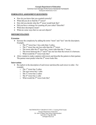 Georgia Department of Education
                     Common Core Georgia Performance Standards Framework
                                     Kindergarten Mathematics Unit 1

FORMATIVE ASSESSMENT QUESTIONS

       How do you know that you counted correctly?
       What did you do to find the 5th tower?
       How did you decide what the 5th tower would look like?
       Did you have a strategy for counting all your cubes? Describe?
       What does decompose mean?
       What are some ways that we can sort objects?

DIFFERENTIATION

Extension
      Increase the complexity by adding the terms “more” and “less” into the descriptors.
      Example:
          o The 2nd tower has 1 less cube than 3 cubes.
          o The 1st tower has one less cube than the 2nd tower.
          o The tower after the 4th tower has 1 more cube than the 1st tower.
          o The tower between the 2nd and 4th has one less than the towers it is between.
          o What would the 5th tower look like?
      Allow student to make a pattern with towers and describe the pattern to their partner.
      The partner must predict what the 5th tower looks like.

Intervention
       Be explicit in the description of each tower and describe each tower in order. For
       example:
          o The 1st tower has 2 cubes
          o The next tower has 1 cube
          o The 3rd tower has 2 cubes
          o The 4th tower has 1 cube
          o What would the 5th tower look like?




                        MATHEMATICS  GRADE K UNIT 1: Counting With Friends
                                    Georgia Department of Education
                             Dr. John D. Barge, State School Superintendent
                                       April 2012  Page 64 of 66
                                          All Rights Reserved
 