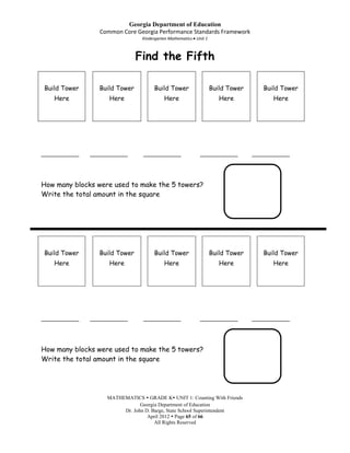 Georgia Department of Education
                  Common Core Georgia Performance Standards Framework
                                 Kindergarten Mathematics Unit 1



                                Find the Fifth

Build Tower       Build Tower         Build Tower                  Build Tower      Build Tower
    Here             Here                  Here                       Here             Here




____________   ____________      ____________               ____________         ____________



How many blocks were used to make the 5 towers?
Write the total amount in the square




Build Tower       Build Tower         Build Tower                  Build Tower      Build Tower
    Here             Here                  Here                       Here             Here




____________   ____________      ____________               ____________         ____________



How many blocks were used to make the 5 towers?
Write the total amount in the square




                    MATHEMATICS  GRADE K UNIT 1: Counting With Friends
                                Georgia Department of Education
                         Dr. John D. Barge, State School Superintendent
                                   April 2012  Page 65 of 66
                                      All Rights Reserved
 