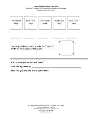 Georgia Department of Education
                  Common Core Georgia Performance Standards Framework
                                 Kindergarten Mathematics Unit 1




Build Tower       Build Tower         Build Tower                  Build Tower      Build Tower
    Here             Here                  Here                       Here             Here




____________   ____________      ____________               ____________         ____________




How many blocks were used to make the 5 towers?
Write the total amount in the square




What is a way you can sort your towers?

I can sort my towers by _______________________________________________

Show what you mean and draw a picture below:




                    MATHEMATICS  GRADE K UNIT 1: Counting With Friends
                                Georgia Department of Education
                         Dr. John D. Barge, State School Superintendent
                                   April 2012  Page 66 of 66
                                      All Rights Reserved
 