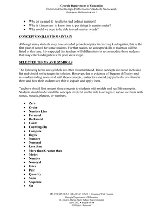 Georgia Department of Education
                     Common Core Georgia Performance Standards Framework
                                     Kindergarten Mathematics Unit 1



       Why do we need to be able to read ordinal numbers?
       Why is it important to know how to put things in number order?
       Why would we need to be able to read number words?

CONCEPTS/SKILLS TO MAINTAIN

Although many students may have attended pre-school prior to entering kindergarten, this is the
first year of school for some students. For that reason, no concepts/skills to maintain will be
listed at this time. It is expected that teachers will differentiate to accommodate those students
that may enter kindergarten with prior knowledge.

SELECTED TERMS AND SYMBOLS

The following terms and symbols are often misunderstood. These concepts are not an inclusive
list and should not be taught in isolation. However, due to evidence of frequent difficulty and
misunderstanding associated with these concepts, instructors should pay particular attention to
them and how their students are able to explain and apply them.

Teachers should first present these concepts to students with models and real life examples.
Students should understand the concepts involved and be able to recognize and/or use them with
words, models, pictures, or numbers.

       Zero
       Order
       Number Line
       Forward
       Backward
       Count
       Counting-On
       Compare
       Digits
       Number
       Numeral
       Less than
       More than/Greater than
       Model
       Number
       Numeral
       Ones
       Pair
       Quantity
       Same
       Sequence
       Set

                        MATHEMATICS  GRADE K UNIT 1: Counting With Friends
                                    Georgia Department of Education
                             Dr. John D. Barge, State School Superintendent
                                       April 2012  Page 8 of 66
                                          All Rights Reserved
 