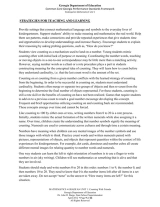 Georgia Department of Education
                      Common Core Georgia Performance Standards Framework
                                      Kindergarten Mathematics Unit 1



STRATEGIES FOR TEACHING AND LEARNING

Provide settings that connect mathematical language and symbols to the everyday lives of
kindergarteners. Support students’ ability to make meaning and mathematize the real world. Help
them see patterns, make connections and provide repeated experiences that give students time
and opportunities to develop understandings and increase fluency. Encourage students to explain
their reasoning by asking probing questions, such as, “How do you know?"
Students view counting as a mechanism used to land on a number. Young students mimic
counting often with initial lack of purpose or meaning. Coordinating the number words, touching
or moving objects in a one-to-one correspondence may be little more than a matching activity.
However, saying number words as a chant or a rote procedure plays a part in students
constructing meaning for the conceptual idea of counting. They will learn how to count before
they understand cardinality, i.e. that the last count word is the amount of the set.
Counting on or counting from a given number conflicts with the learned strategy of counting
from the beginning. In order to be successful in counting on, students must understand
cardinality. Students often merge or separate two groups of objects and then re-count from the
beginning to determine the final number of objects represented. For these students, counting is
still a rote skill or the benefits of counting on have not been realized. Games that require students
to add on to a previous count to reach a goal number encourage developing this concept.
Frequent and brief opportunities utilizing counting on and counting back are recommended.
These concepts emerge over time and cannot be forced.
Like counting to 100 by either ones or tens, writing numbers from 0 to 20 is a rote process.
Initially, students mimic the actual formation of the written numerals while also assigning it a
name. Over time, children create the understanding that number symbols signify the meaning of
counting. Numerals are used to communicate across cultures and through time a certain meaning.
Numbers have meaning when children can see mental images of the number symbols and use
those images with which to think. Practice count words and written numerals paired with
pictures, representations of objects, and objects that represent quantities within the context of life
experiences for kindergarteners. For example, dot cards, dominoes and number cubes all create
different mental images for relating quantity to number words and numerals.
One way students can learn the left to right orientation of numbers is to use a finger to write
numbers in air (sky writing). Children will see mathematics as something that is alive and that
they are involved.
Students should study and write numbers 0 to 20 in this order: numbers 1 to 9, the number 0, and
then numbers 10 to 20. They need to know that 0 is the number items left after all items in a set
are taken away. Do not accept “none” as the answer to “How many items are left?” for this
situation.

                         MATHEMATICS  GRADE K UNIT 1: Counting With Friends
                                     Georgia Department of Education
                              Dr. John D. Barge, State School Superintendent
                                        April 2012  Page 9 of 66
                                           All Rights Reserved
 