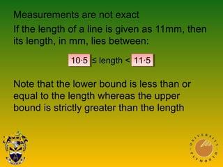 Measurements are not exact
If the length of a line is given as 11mm, then
its length, in mm, lies between:
Note that the lower bound is less than or
equal to the length whereas the upper
bound is strictly greater than the length
10∙5 ≤ length < 11∙5
 