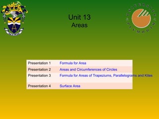 Unit 13
Areas
Presentation 1 Formula for Area
Presentation 2 Areas and Circumferences of Circles
Presentation 3 Formula for Areas of Trapeziums, Parallelograms and Kites
Presentation 4 Surface Area
 