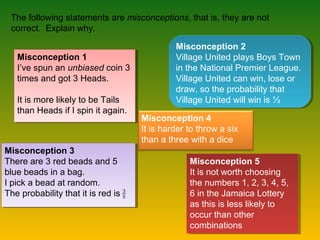 The following statements are misconceptions, that is, they are not
correct. Explain why.
Misconception 1
I’ve spun an unbiased coin 3
times and got 3 Heads.
It is more likely to be Tails
than Heads if I spin it again.
Misconception 1
I’ve spun an unbiased coin 3
times and got 3 Heads.
It is more likely to be Tails
than Heads if I spin it again.
Misconception 2
Village United plays Boys Town
in the National Premier League.
Village United can win, lose or
draw, so the probability that
Village United will win is ⅓
Misconception 2
Village United plays Boys Town
in the National Premier League.
Village United can win, lose or
draw, so the probability that
Village United will win is ⅓
Misconception 4
It is harder to throw a six
than a three with a dice
Misconception 5
It is not worth choosing
the numbers 1, 2, 3, 4, 5,
6 in the Jamaica Lottery
as this is less likely to
occur than other
combinations
Misconception 5
It is not worth choosing
the numbers 1, 2, 3, 4, 5,
6 in the Jamaica Lottery
as this is less likely to
occur than other
combinations
Misconception 3
There are 3 red beads and 5
blue beads in a bag.
I pick a bead at random.
The probability that it is red is
Misconception 3
There are 3 red beads and 5
blue beads in a bag.
I pick a bead at random.
The probability that it is red is
 