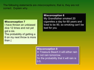 The following statements are misconceptions, that is, they are not
correct. Explain why.
Misconception 6
My Grandfather smoked 20
cigarettes a day for 60 years and
lived to be 90, so smoking can’t be
bad for you
Misconception 8
In Treasure Beach it will either rain
or not rain tomorrow.
So the probability that it will rain is
0∙5.
Misconception 8
In Treasure Beach it will either rain
or not rain tomorrow.
So the probability that it will rain is
0∙5.
Misconception 7
I have thrown an unbiased
dice 12 times and not yet
got a six.
The probability of getting a
6 on my next throw is more
than
Misconception 7
I have thrown an unbiased
dice 12 times and not yet
got a six.
The probability of getting a
6 on my next throw is more
than
 