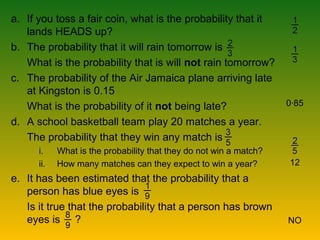a. If you toss a fair coin, what is the probability that it
lands HEADS up?
b. The probability that it will rain tomorrow is
What is the probability that is will not rain tomorrow?
c. The probability of the Air Jamaica plane arriving late
at Kingston is 0.15
What is the probability of it not being late?
d. A school basketball team play 20 matches a year.
The probability that they win any match is
i. What is the probability that they do not win a match?
ii. How many matches can they expect to win a year?
e. It has been estimated that the probability that a
person has blue eyes is
Is it true that the probability that a person has brown
eyes is ?
0∙85
12
NO
 