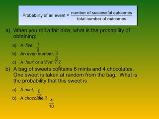 a) When you roll a fair dice, what is the probability of
obtaining:
a) A ‘five’,
b) An even number,
c) A ‘four’ or a ‘five’ ?
b) A bag of sweets contains 6 mints and 4 chocolates.
One sweet is taken at random from the bag. What is
the probability that this sweet is
a) A mint,
b) A chocolate ?
 