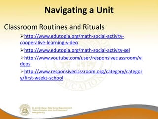 Navigating a Unit
Classroom Routines and Rituals
    http://www.edutopia.org/math-social-activity-
    cooperative-learning-video
    http://www.edutopia.org/math-social-activity-sel
    http://www.youtube.com/user/responsiveclassroom/vi
    deos
    http://www.responsiveclassroom.org/category/categor
    y/first-weeks-school
 