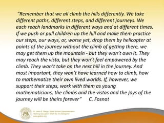 “Remember that we all climb the hills differently. We take
different paths, different steps, and different journeys. We
each reach landmarks in different ways and at different times.
If we push or pull children up the hill and make them practice
our steps, our ways, or, worse yet, drop them by helicopter at
points of the journey without the climb of getting there, we
may get them up the mountain - but they won’t own it. They
may reach the vista, but they won’t feel empowered by the
climb. They won’t take on the next hill in the journey. And
most important, they won’t have learned how to climb, how
to mathematize their own lived worlds. If, however, we
support their steps, work with them as young
mathematicians, the climbs and the vistas and the joys of the
journey will be theirs forever” C. Fosnot
 