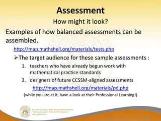 Assessment
               How might it look?
Examples of how balanced assessments can be
assembled.
  http://map.mathshell.org/materials/tests.php
  The target audience for these sample assessments :
     1. teachers who have already begun work with
        mathematical practice standards
     2. designers of future CCSSM-aligned assessments
         http://map.mathshell.org/materials/pd.php
      (while you are at it, have a look at their Professional Learning!)
 