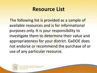 Resource List
The following list is provided as a sample of
available resources and is for informational
purposes only. It is your responsibility to
investigate them to determine their value and
appropriateness for your district. GaDOE does
not endorse or recommend the purchase of or
use of any particular resource.
 
