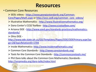 Resources
• Common Core Resources
    SEDL videos - https://www.georgiastandards.org/Common-
   Core/Pages/Math.aspx or http://secc.sedl.org/common_core_videos/
    Illustrative Mathematics - http://www.illustrativemathematics.org/
    Dana Center's CCSS Toolbox - http://www.ccsstoolbox.com/
    Arizona DOE - http://www.azed.gov/standards-practices/mathematics-
   standards/
    Ohio DOE -
   http://www.ode.state.oh.us/GD/Templates/Pages/ODE/ODEPrimary.aspx?pa
   ge=2&TopicRelationID=1704
    Inside Mathematics- http://www.insidemathematics.org/
    Common Core Standards - http://www.corestandards.org/
    Tools for the Common Core Standards - http://commoncoretools.me/
    Phil Daro talks about the Common Core Mathematics Standards -
   http://serpmedia.org/daro-talks/index.html
 