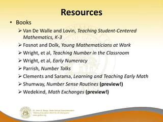 Resources
• Books
   Van De Walle and Lovin, Teaching Student-Centered
    Mathematics, K-3
   Fosnot and Dolk, Young Mathematicians at Work
   Wright, et al, Teaching Number in the Classroom
   Wright, et al, Early Numeracy
   Parrish, Number Talks
   Clements and Sarama, Learning and Teaching Early Math
   Shumway, Number Sense Routines (preview!)
   Wedekind, Math Exchanges (preview!)
 