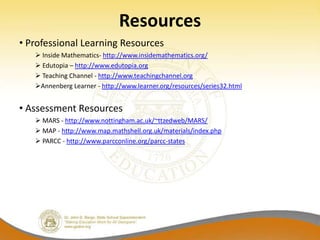 Resources
• Professional Learning Resources
    Inside Mathematics- http://www.insidemathematics.org/
    Edutopia – http://www.edutopia.org
    Teaching Channel - http://www.teachingchannel.org
   Annenberg Learner - http://www.learner.org/resources/series32.html


• Assessment Resources
    MARS - http://www.nottingham.ac.uk/~ttzedweb/MARS/
    MAP - http://www.map.mathshell.org.uk/materials/index.php
    PARCC - http://www.parcconline.org/parcc-states
 