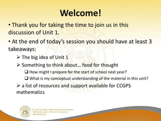 Welcome!
• Thank you for taking the time to join us in this
discussion of Unit 1.
• At the end of today’s session you should have at least 3
takeaways:
    The big idea of Unit 1
    Something to think about… food for thought
       How might I prepare for the start of school next year?
       What is my conceptual understanding of the material in this unit?
    a list of resources and support available for CCGPS
   mathematics
 