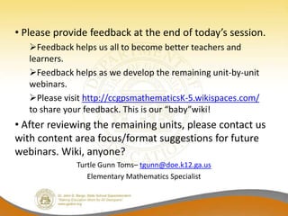 • Please provide feedback at the end of today’s session.
   Feedback helps us all to become better teachers and
   learners.
   Feedback helps as we develop the remaining unit-by-unit
   webinars.
   Please visit http://ccgpsmathematicsK-5.wikispaces.com/
   to share your feedback. This is our “baby”wiki!
• After reviewing the remaining units, please contact us
with content area focus/format suggestions for future
webinars. Wiki, anyone?
              Turtle Gunn Toms– tgunn@doe.k12.ga.us
                 Elementary Mathematics Specialist
 